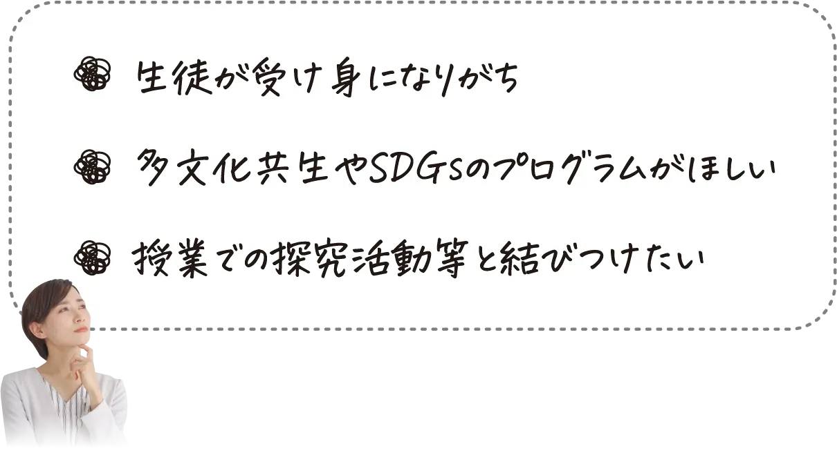 生徒が受け身になりがち、多文化共生やSDGsのプログラムがほしい、授業での探究学習等と結びつけたい