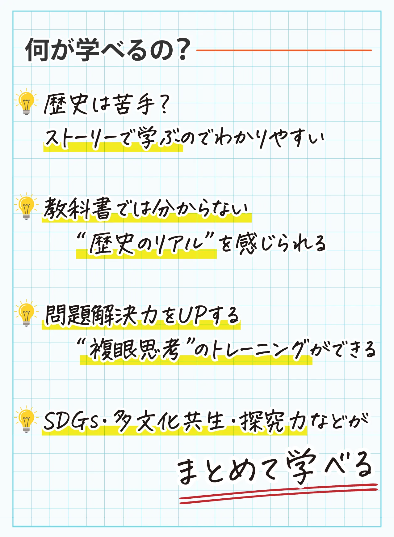 何が学べるの?　歴史は苦手?ストーリーで学ぶのでわかりやすい　教科書では分からない“歴史のリアル”を感じられる　問題解決力をUPする“複眼思考”のトレーニングができる　SDGs·多文化共生·探究力などがまとめて学べる