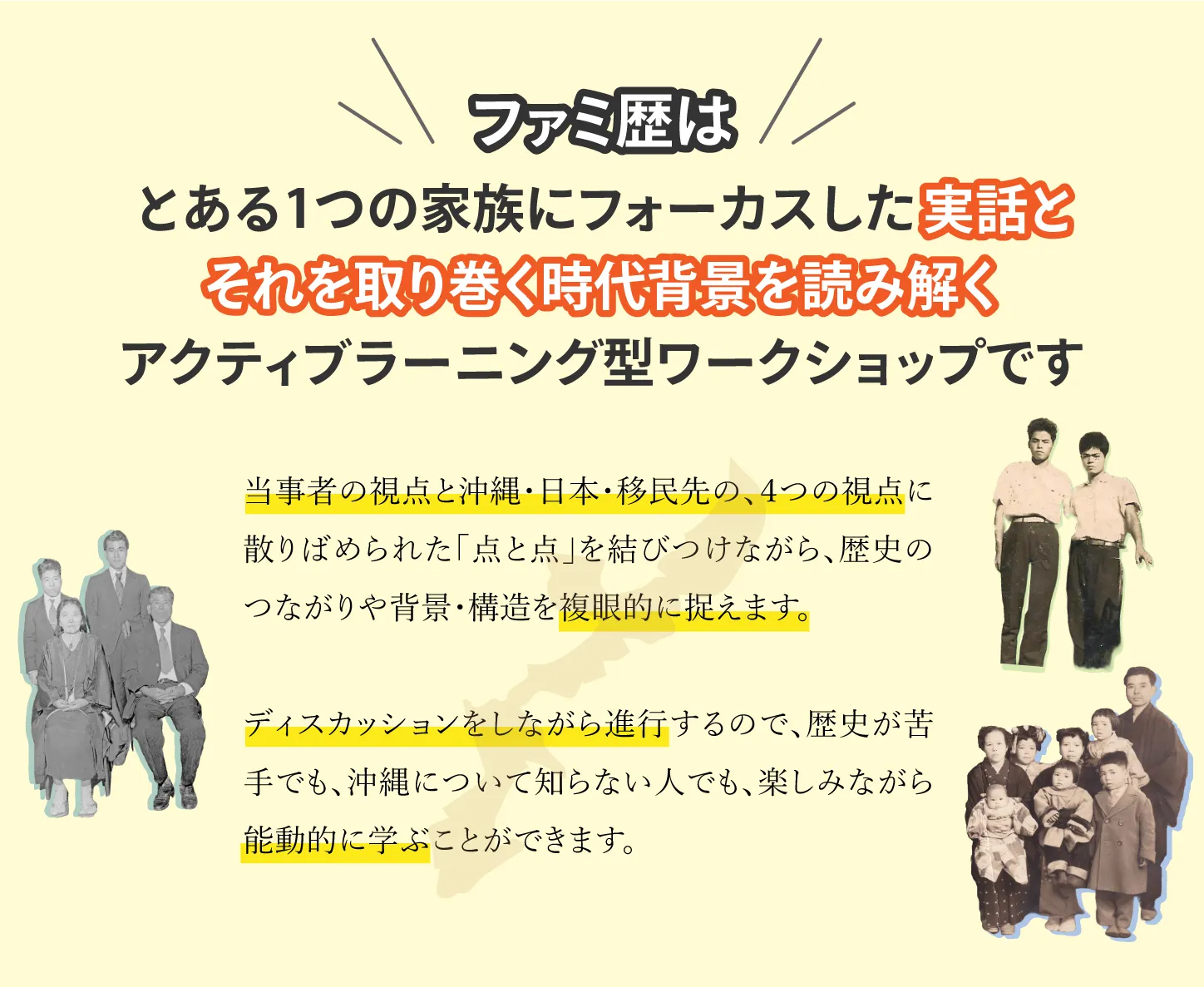 ファミ歴は、とある1つの家族にフォーカスした実話とそれを取り巻く時代背景を読み解く
アクティブラーニング型ワークショップです。当事者の視点と沖縄·日本·移民先の、4つの視点に散りばめられた「点と点」を結びつけながら、歴史のつながりや背景·構造を複眼的に捉えます。ディスカッションをしながら進行するので、歴史が苦手でも、沖縄について知らない人でも、楽しみながら能動的に学ぶことができます。