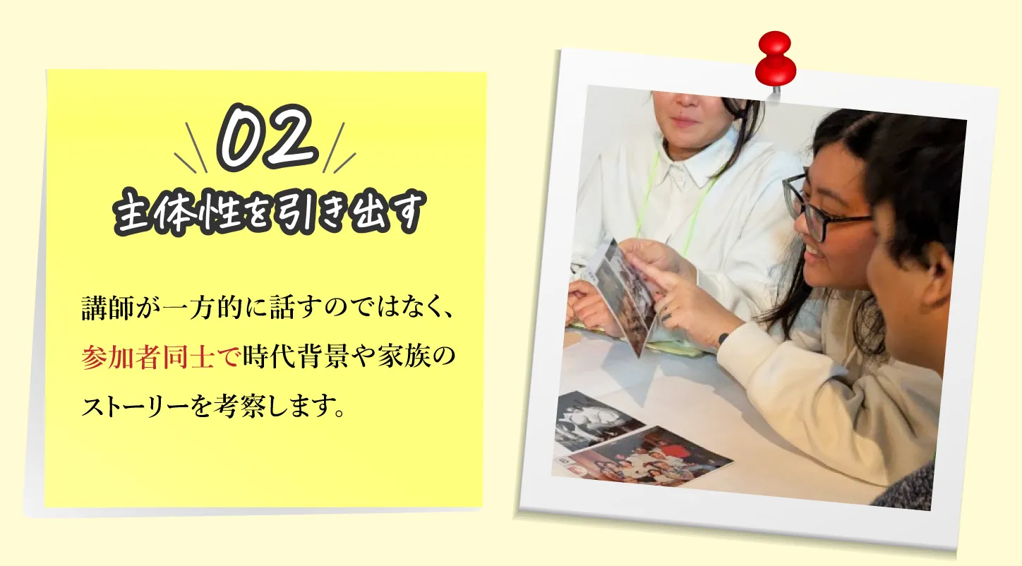 02,主体性を引き出す：講師が一方的に話すのではなく、参加者同士で時代背景や家族のストーリーを考察します。