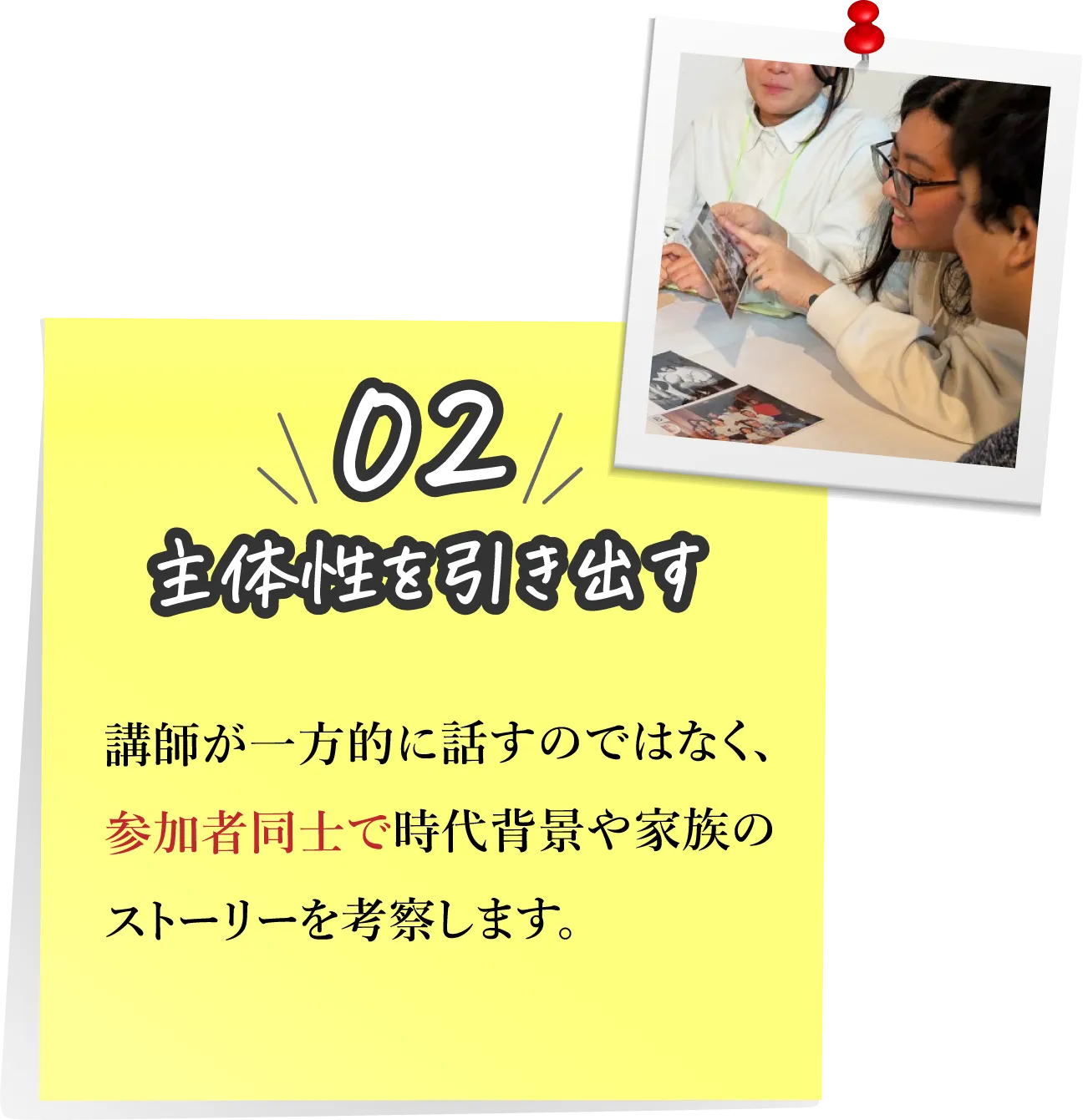 02,主体性を引き出す：講師が一方的に話すのではなく、参加者同士で時代背景や家族のストーリーを考察します。