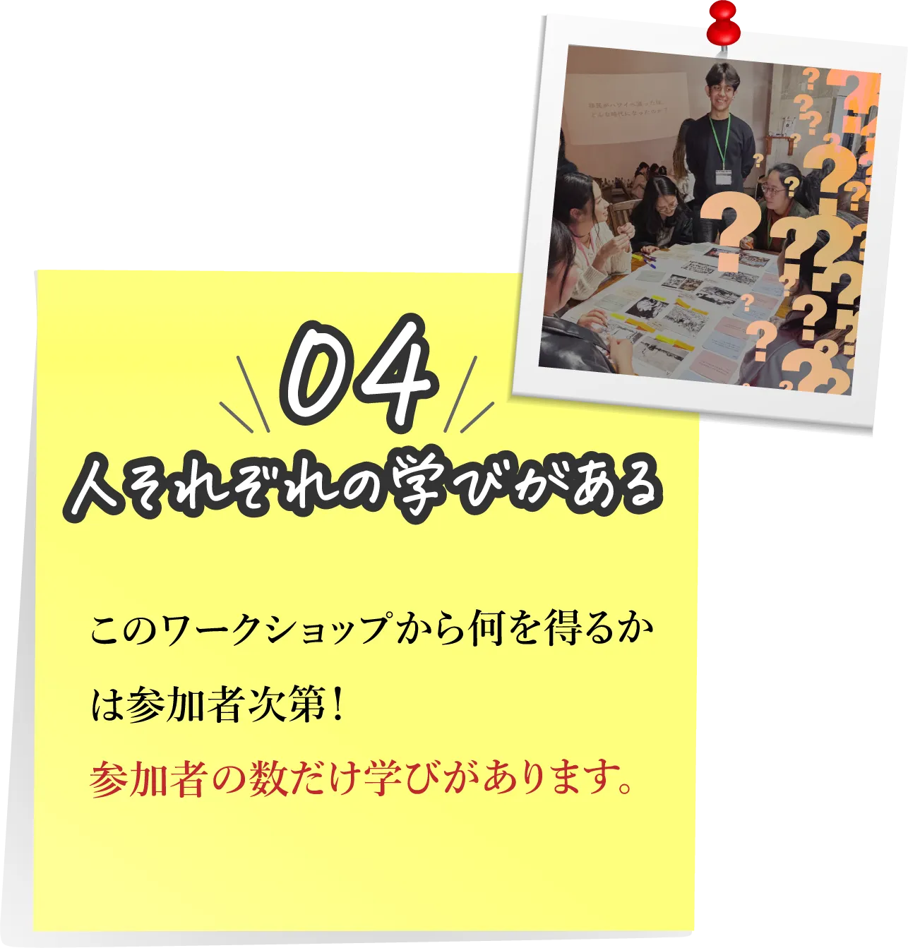 04,人それぞれの学いがある：このワークショップから何を得るかは参加者次第!参加者の数だけ学びがあります。